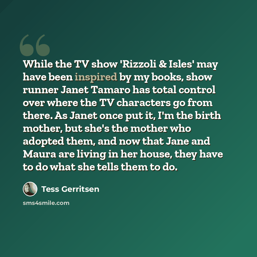 “While the TV show 'Rizzoli & Isles' may have been inspired by my books, show runner Janet Tamaro has total control over where the TV characters go from there. As Janet once put it, I'm the birth mother, but she's the mother who adopted them, and now that Jane and Maura are living in her house…” quote by Tess Gerritsen