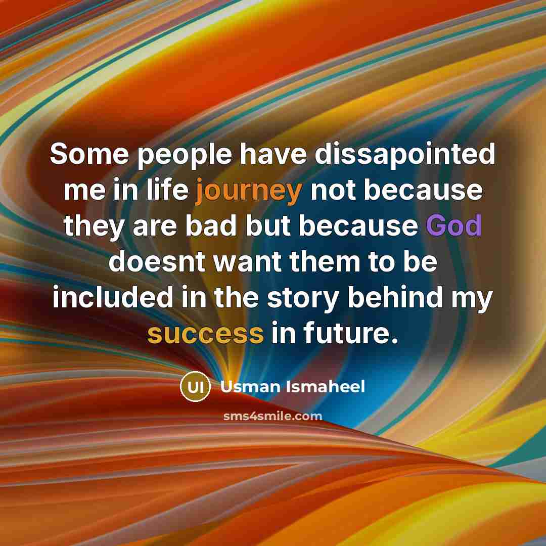 “Some people have dissapointed me in life journey not because they are bad but because God doesnt want them to be included in the story behind my success in future.” quote by Usman Ismaheel