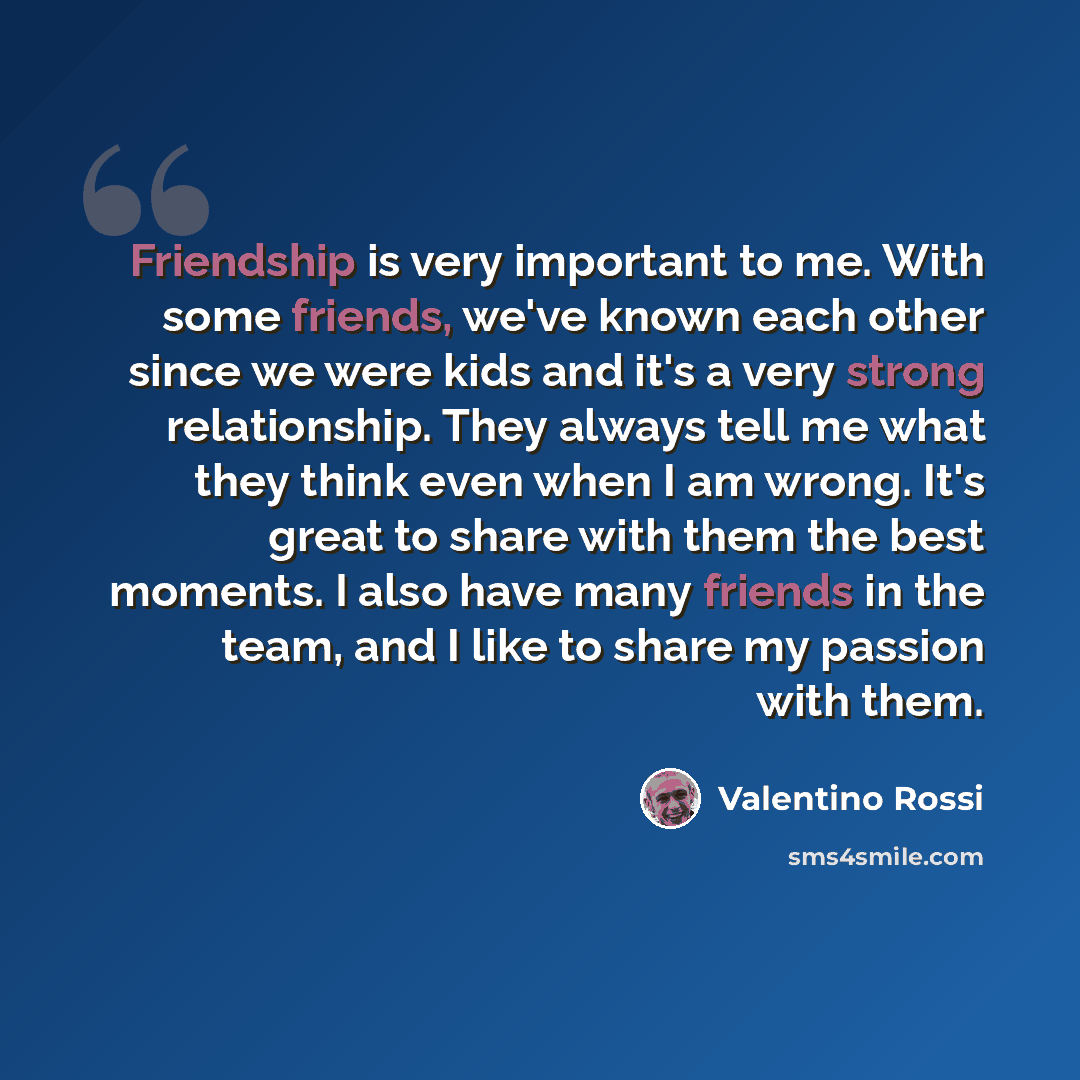 “Friendship is very important to me. With some friends, we've known each other since we were kids and it's a very strong relationship. They always tell me what they think even when I am wrong. It's great to share with them the best moments. I also have many friends in the team, and I like to share…” quote by Valentino Rossi