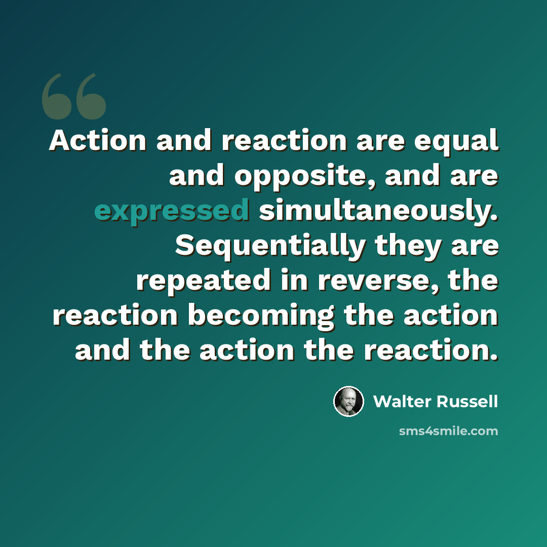 “Action and reaction are equal and opposite, and are expressed simultaneously. Sequentially they are repeated in reverse, the reaction becoming the action and the action the reaction.” quote by Walter Russell