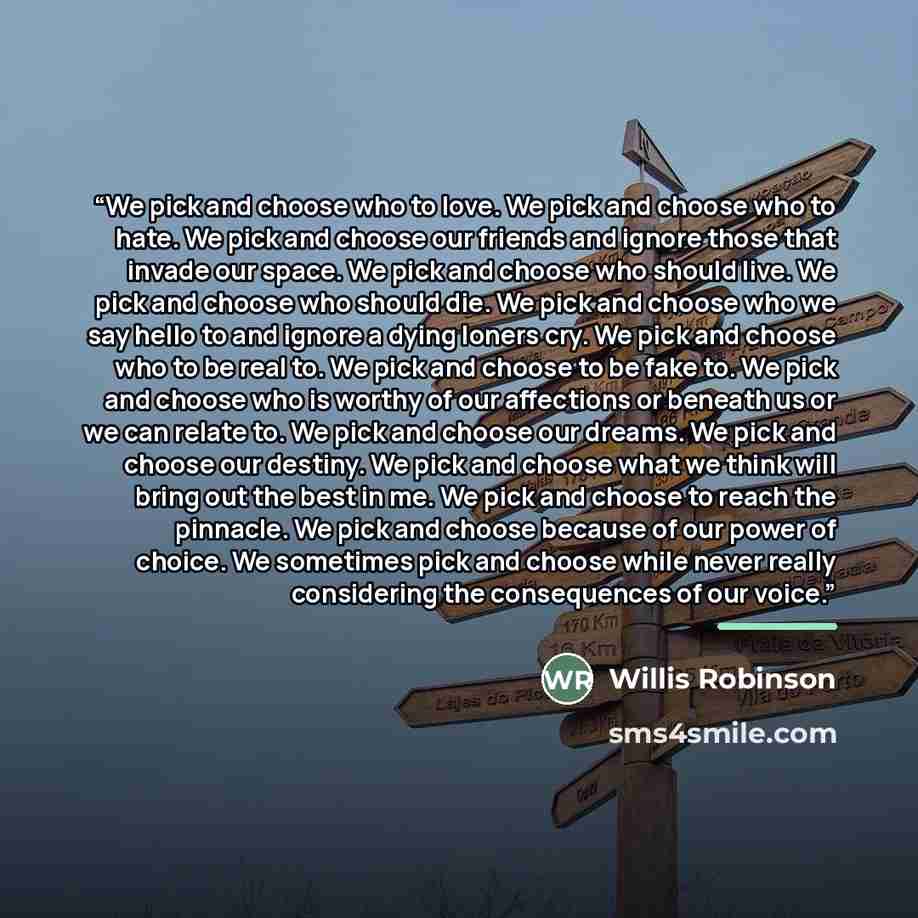 “We pick and choose who to love. We pick and choose who to hate. We pick and choose our friends and ignore those that invade our space. We pick and choose who should live. We pick and choose who should die. We pick and choose who we say hello to and ignore a dying loners cry. We pick and choose who…” quote by Willis Robinson
