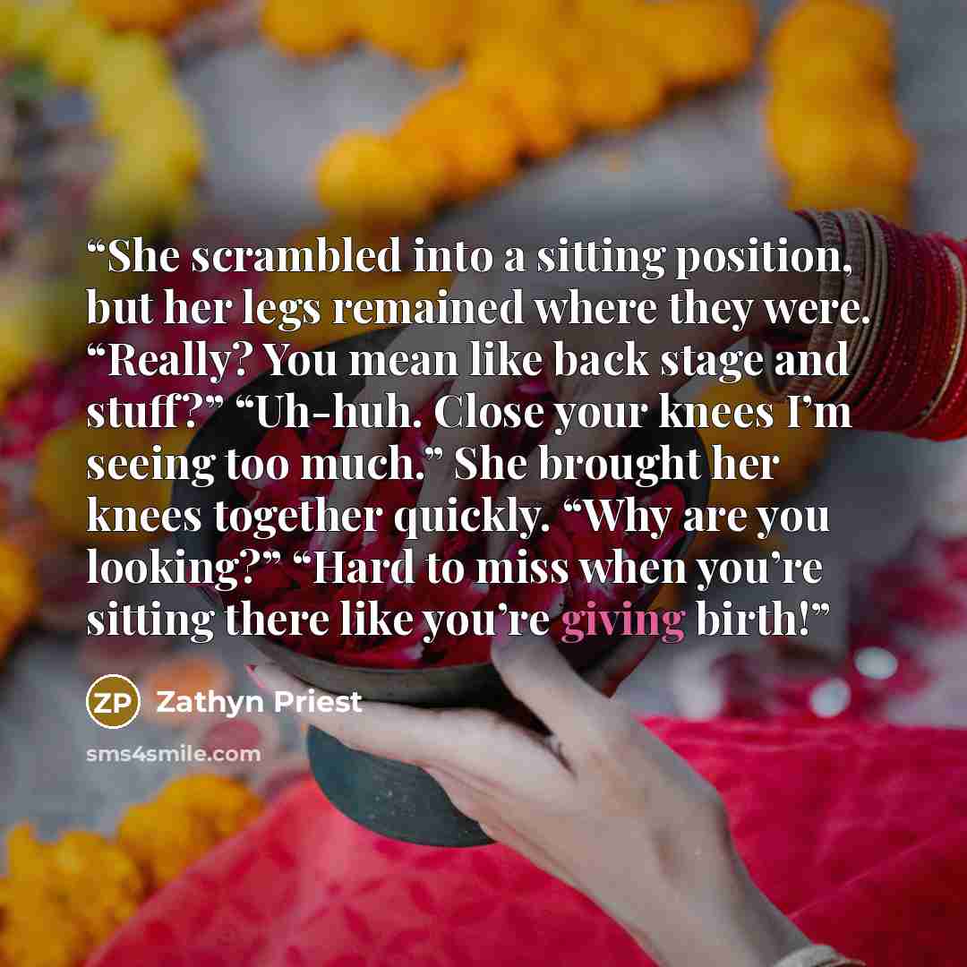 “She scrambled into a sitting position, but her legs remained where they were. “Really? You mean like back stage and stuff?” “Uh-huh. Close your knees I’m seeing too much.” She brought her knees together quickly. “Why are you looking?” “Hard to miss when you’re sitting there like you’re giving birth!” quote by Zathyn Priest