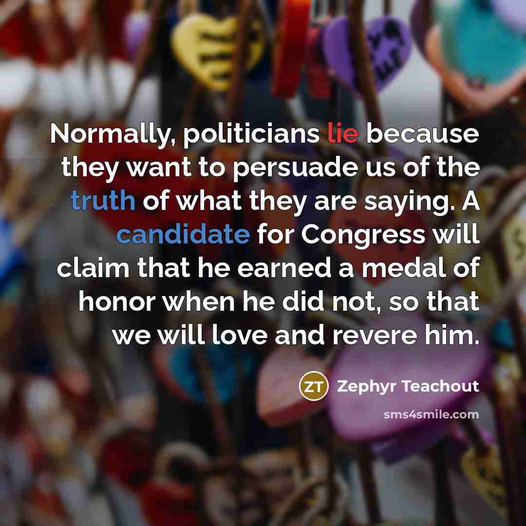“Normally, politicians lie because they want to persuade us of the truth of what they are saying. A candidate for Congress will claim that he earned a medal of honor when he did not, so that we will love and revere him.” quote by Zephyr Teachout
