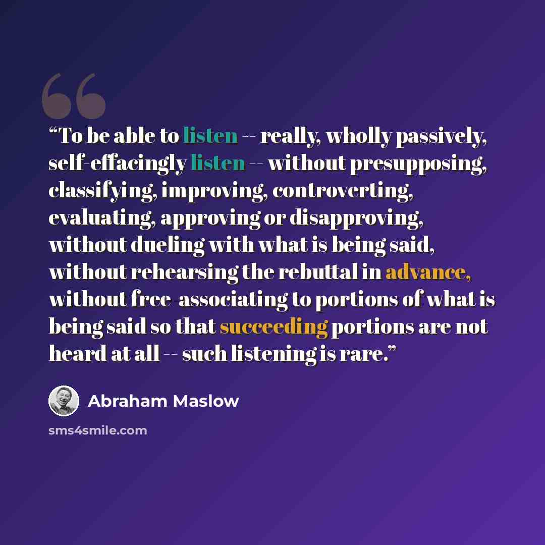 “To be able to listen -- really, wholly passively, self-effacingly listen -- without presupposing, classifying, improving, controverting, evaluating, approving or disapproving, without dueling with what is being said, without rehearsing the rebuttal in advance, without free-associating to portions…” quote by Abraham Maslow