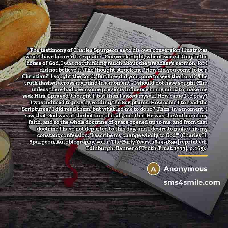 “The testimony of Charles Spurgeon as to his own conversion illustrates what I have labored to explain: "One week-night, when I was sitting in the house of God, I was not thinking much about the preacher's sermon, for I did not believe it. The thought struck me, 'How did you come to be a…” quote by Anonymous