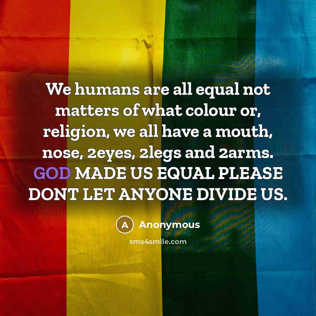 “We humans are all equal not matters of what colour or, religion, we all have a mouth, nose, 2eyes, 2legs and 2arms. GOD MADE US EQUAL PLEASE DONT LET ANYONE DIVIDE US.” quote by Anonymous