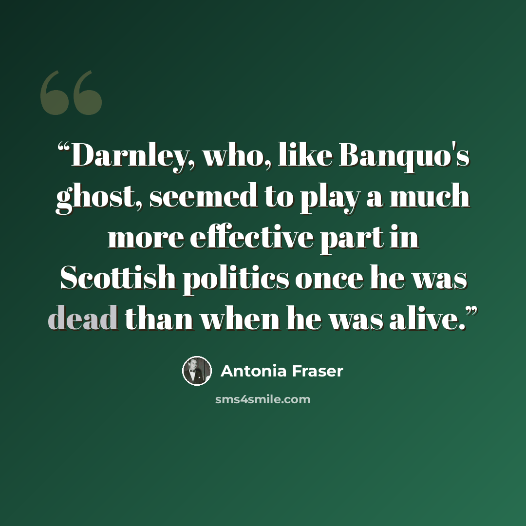 “Darnley, who, like Banquo's ghost, seemed to play a much more effective part in Scottish politics once he was dead than when he was alive.” quote by Antonia Fraser