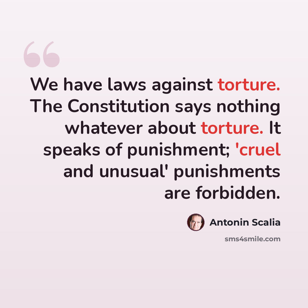 “We have laws against torture. The Constitution says nothing whatever about torture. It speaks of punishment; 'cruel and unusual' punishments are forbidden.” quote by Antonin Scalia