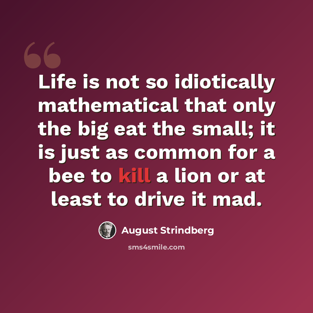 “Life is not so idiotically mathematical that only the big eat the small; it is just as common for a bee to kill a lion or at least to drive it mad.” quote by August Strindberg