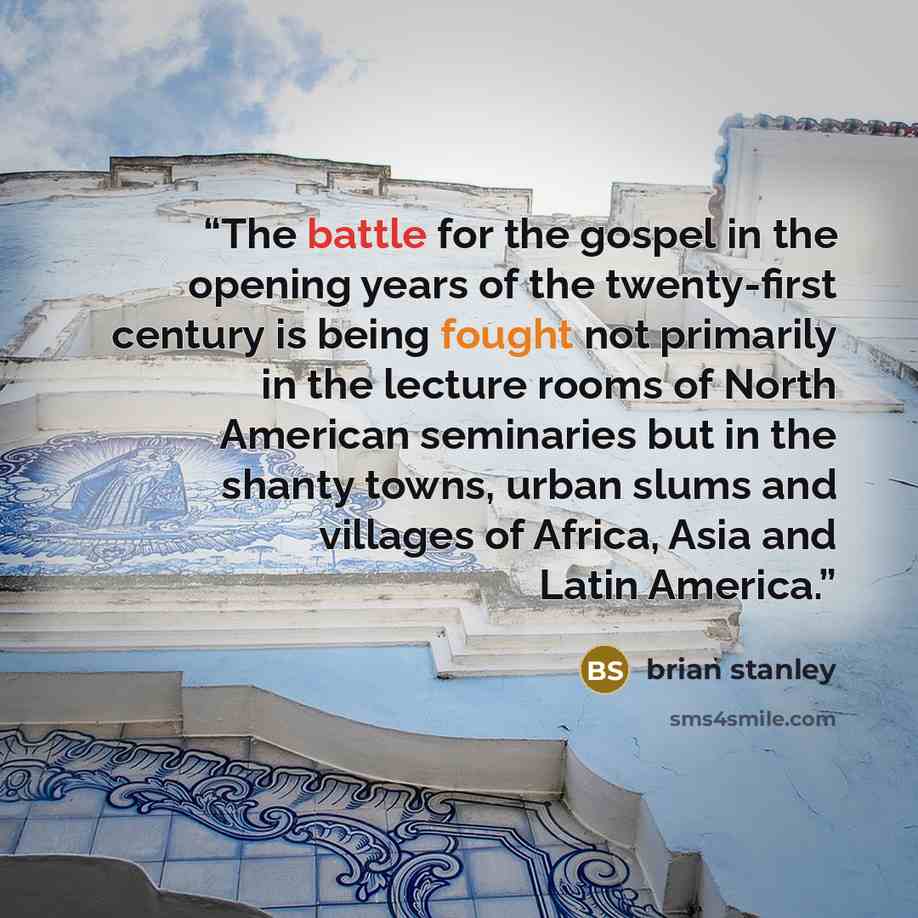 “The battle for the gospel in the opening years of the twenty-first century is being fought not primarily in the lecture rooms of North American seminaries but in the shanty towns, urban slums and villages of Africa, Asia and Latin America.” quote by Brian Stanley