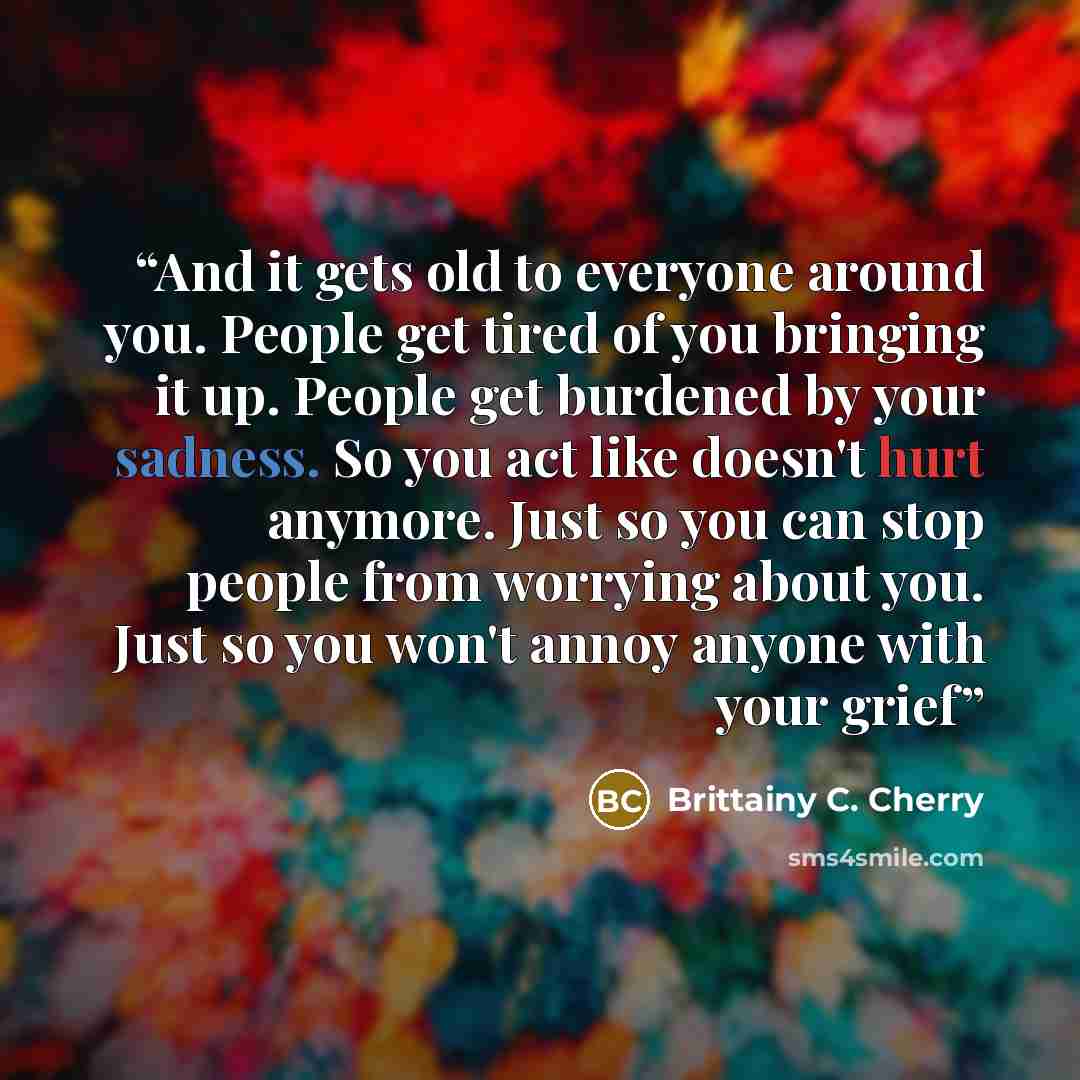 “And it gets old to everyone around you. People get tired of you bringing it up. People get burdened by your sadness. So you act like doesn't hurt anymore. Just so you can stop people from worrying about you. Just so you won't annoy anyone with your grief” quote by Brittainy C. Cherry