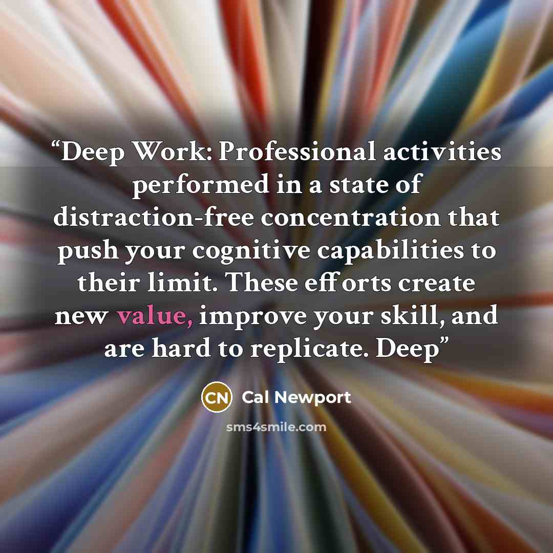 “Deep Work: Professional activities performed in a state of distraction-free concentration that push your cognitive capabilities to their limit. These efforts create new value, improve your skill, and are hard to replicate. Deep” quote by Cal Newport