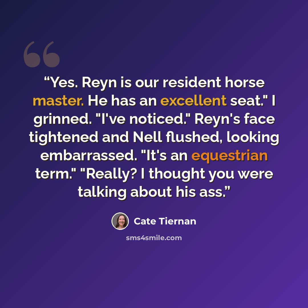 “Yes. Reyn is our resident horse master. He has an excellent seat." I grinned. "I've noticed." Reyn's face tightened and Nell flushed, looking embarrassed. "It's an equestrian term." "Really? I thought you were talking about his ass.” quote by Cate Tiernan