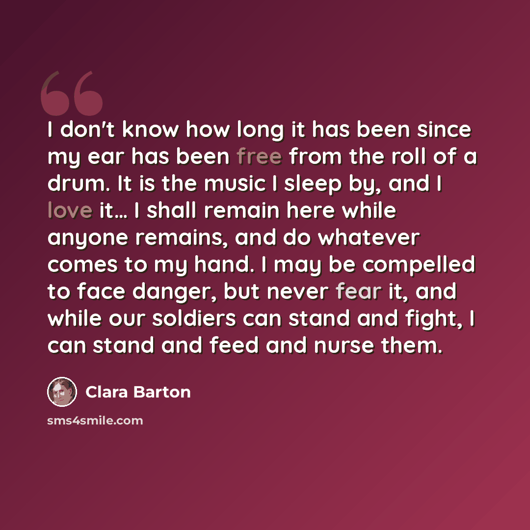 “I don't know how long it has been since my ear has been free from the roll of a drum. It is the music I sleep by, and I love it… I shall remain here while anyone remains, and do whatever comes to my hand. I may be compelled to face danger, but never fear it, and while our soldiers can stand and…” quote by Clara Barton
