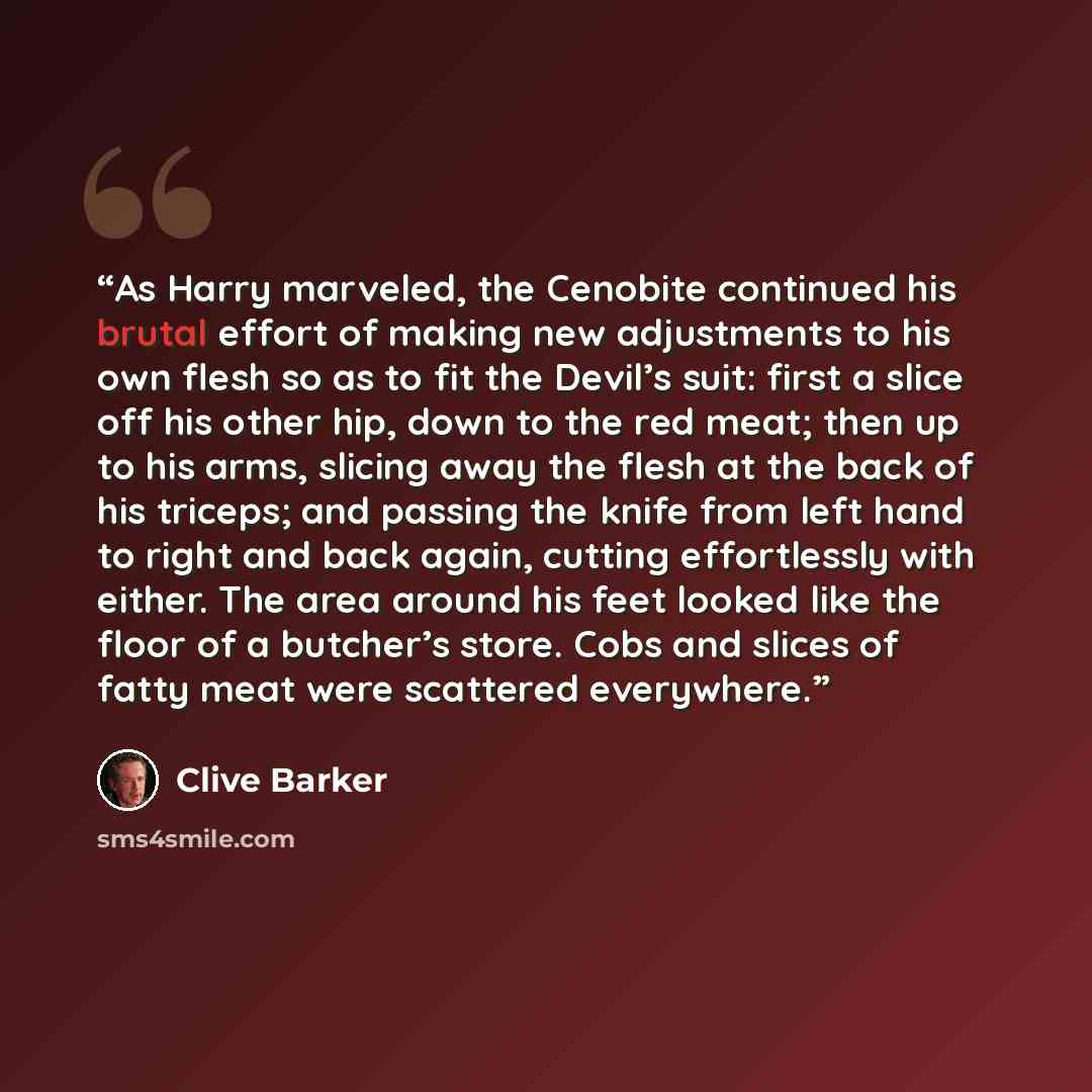 “As Harry marveled, the Cenobite continued his brutal effort of making new adjustments to his own flesh so as to fit the Devil’s suit: first a slice off his other hip, down to the red meat; then up to his arms, slicing away the flesh at the back of his triceps; and passing the knife from left hand…” quote by Clive Barker