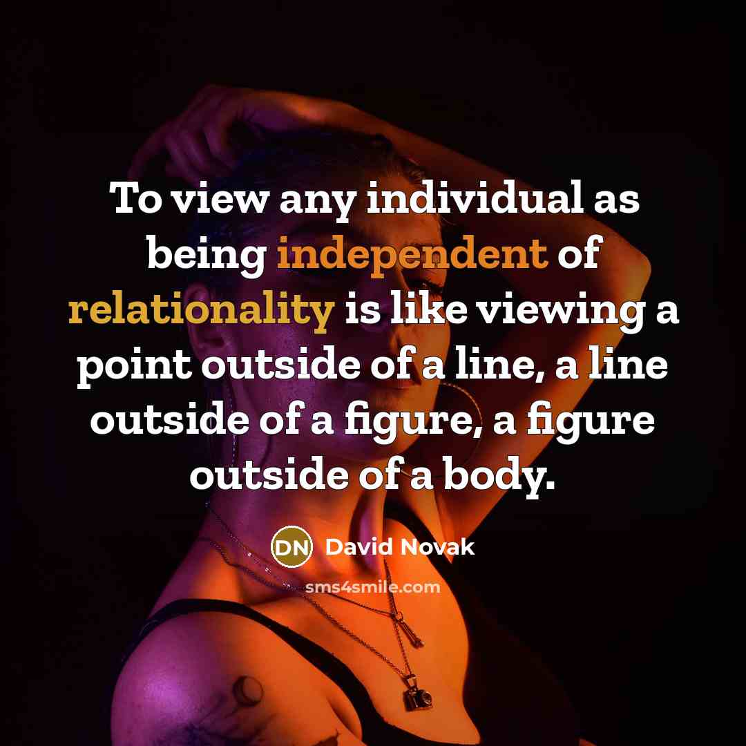 “To view any individual as being independent of relationality is like viewing a point outside of a line, a line outside of a figure, a figure outside of a body.” quote by David Novak