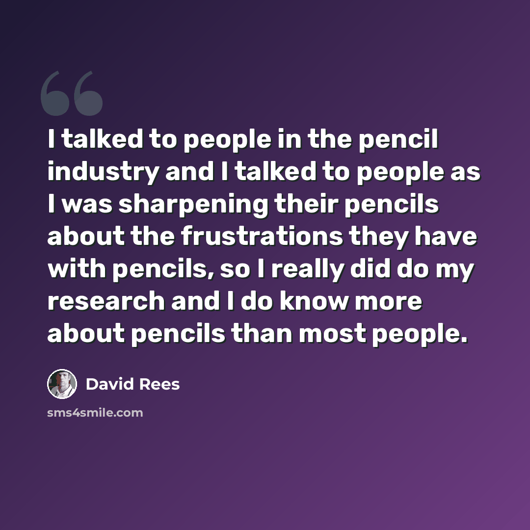 “I talked to people in the pencil industry and I talked to people as I was sharpening their pencils about the frustrations they have with pencils, so I really did do my research and I do know more about pencils than most people.” quote by David Rees