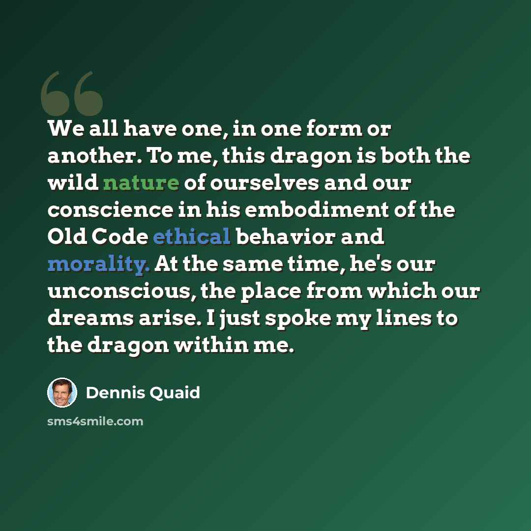 “We all have one, in one form or another. To me, this dragon is both the wild nature of ourselves and our conscience in his embodiment of the Old Code ethical behavior and morality. At the same time, he's our unconscious, the place from which our dreams arise. I just spoke my lines to the dragon…” quote by Dennis Quaid