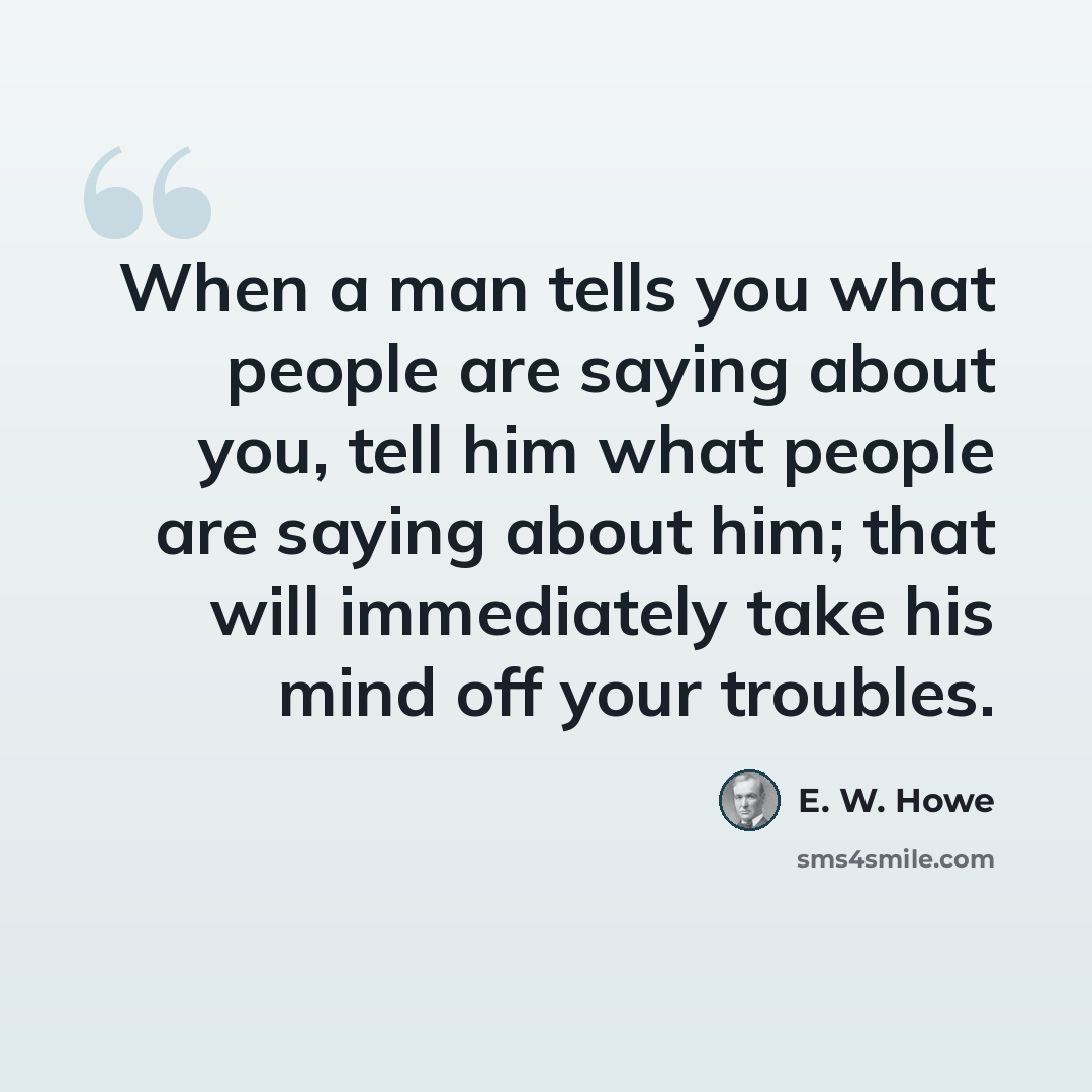 “When a man tells you what people are saying about you, tell him what people are saying about him; that will immediately take his mind off your troubles.” quote by E. W. Howe