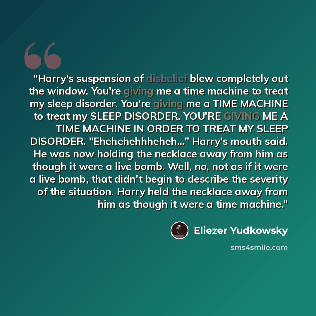 “Harry's suspension of disbelief blew completely out the window. You're giving me a time machine to treat my sleep disorder. You're giving me a TIME MACHINE to treat my SLEEP DISORDER. YOU'RE GIVING ME A TIME MACHINE IN ORDER TO TREAT MY SLEEP DISORDER. "Ehehehehhheheh..." Harry's mouth said. He…” quote by Eliezer Yudkowsky