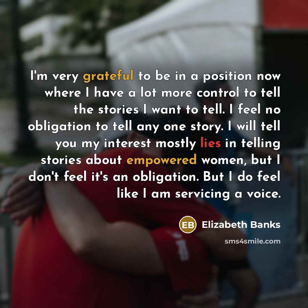 “I'm very grateful to be in a position now where I have a lot more control to tell the stories I want to tell. I feel no obligation to tell any one story. I will tell you my interest mostly lies in telling stories about empowered women, but I don't feel it's an obligation. But I do feel like I am…” quote by Elizabeth Banks