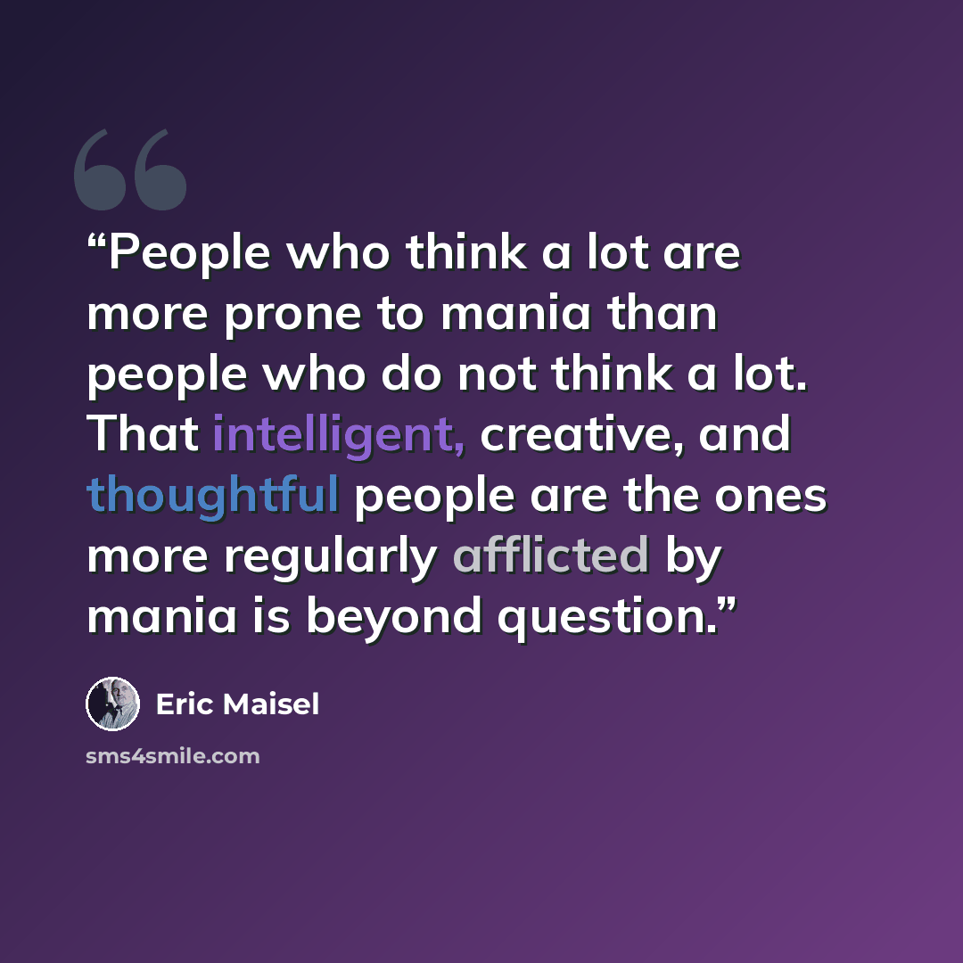 “People who think a lot are more prone to mania than people who do not think a lot. That intelligent, creative, and thoughtful people are the ones more regularly afflicted by mania is beyond question.” quote by Eric Maisel