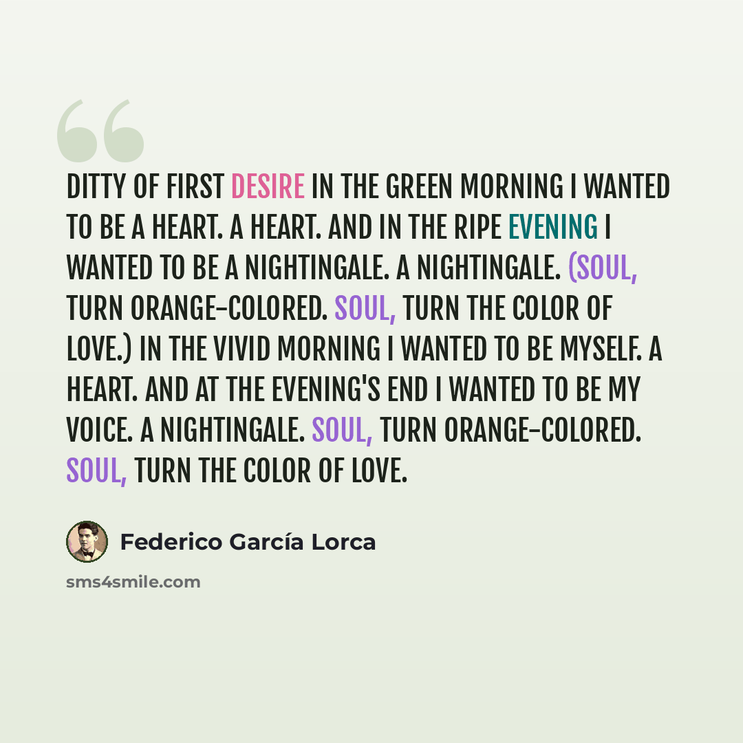 “Ditty of First Desire In the green morning I wanted to be a heart. A heart. And in the ripe evening I wanted to be a nightingale. A nightingale. (Soul, turn orange-colored. Soul, turn the color of love.) In the vivid morning I wanted to be myself. A heart. And at the evening's end I wanted to be…” quote by Federico Garcia Lorca