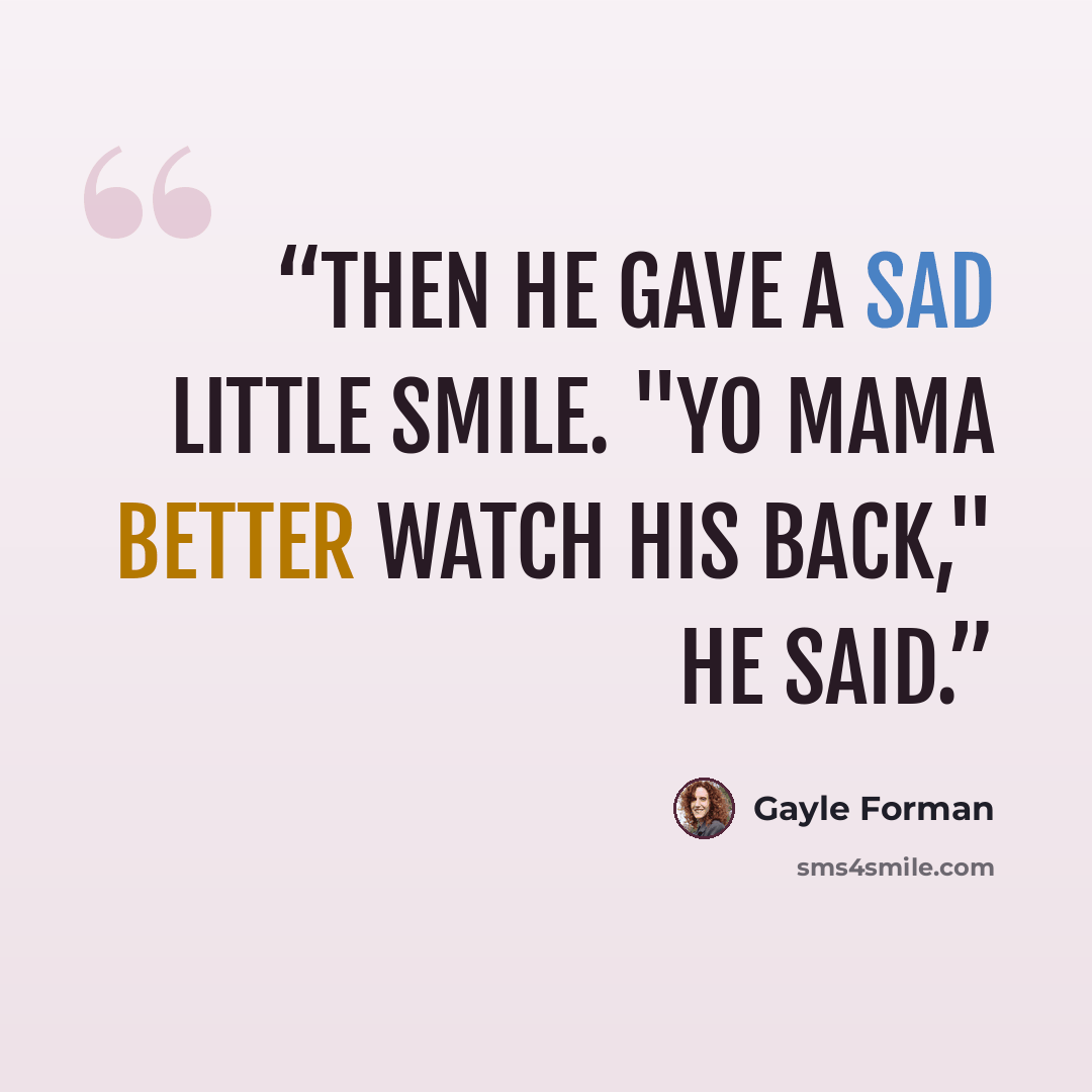“Then he gave a sad little smile. "Yo Mama better watch his back," he said.” quote by Gayle Forman