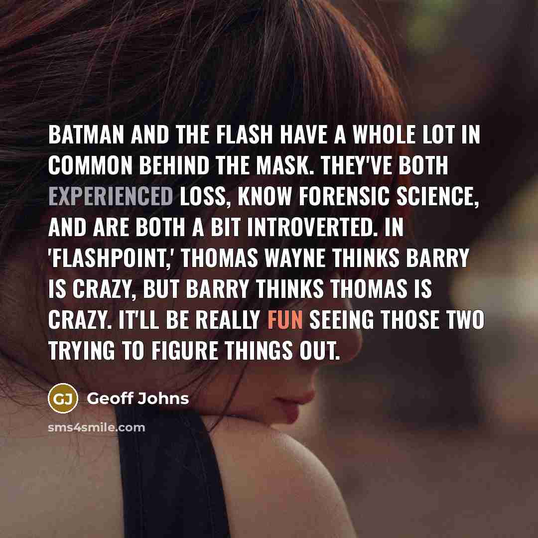 “Batman and the Flash have a whole lot in common behind the mask. They've both experienced loss, know forensic science, and are both a bit introverted. In 'Flashpoint,' Thomas Wayne thinks Barry is crazy, but Barry thinks Thomas is crazy. It'll be really fun seeing those two trying to figure things…” quote by Geoff Johns
