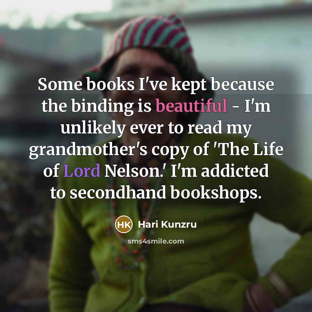 “Some books I've kept because the binding is beautiful - I'm unlikely ever to read my grandmother's copy of 'The Life of Lord Nelson.' I'm addicted to secondhand bookshops.” quote by Hari Kunzru