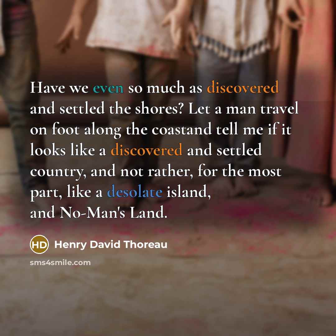 “Have we even so much as discovered and settled the shores? Let a man travel on foot along the coastand tell me if it looks like a discovered and settled country, and not rather, for the most part, like a desolate island, and No-Man's Land.” quote by Henry David Thoreau