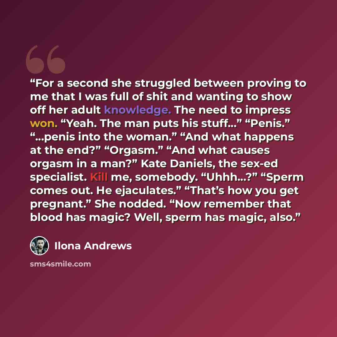 “For a second she struggled between proving to me that I was full of shit and wanting to show off her adult knowledge. The need to impress won. “Yeah. The man puts his stuff…” “Penis.” “…penis into the woman.” “And what happens at the end?” “Orgasm.” “And what causes orgasm in a man?” Kate Daniels…” quote by Ilona Andrews
