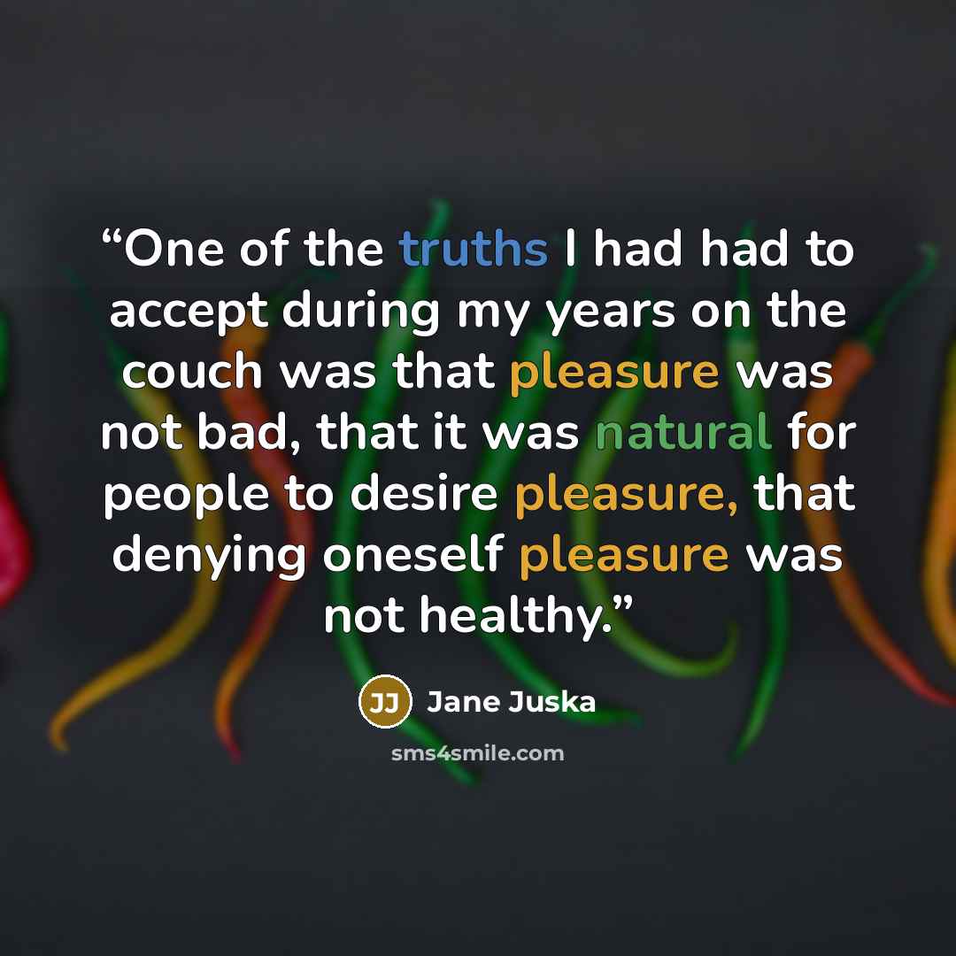 “One of the truths I had had to accept during my years on the couch was that pleasure was not bad, that it was natural for people to desire pleasure, that denying oneself pleasure was not healthy.” quote by Jane Juska