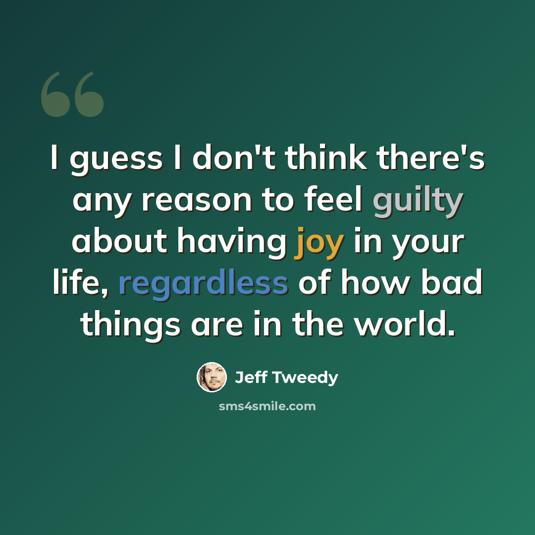 “I guess I don't think there's any reason to feel guilty about having joy in your life, regardless of how bad things are in the world.” quote by Jeff Tweedy