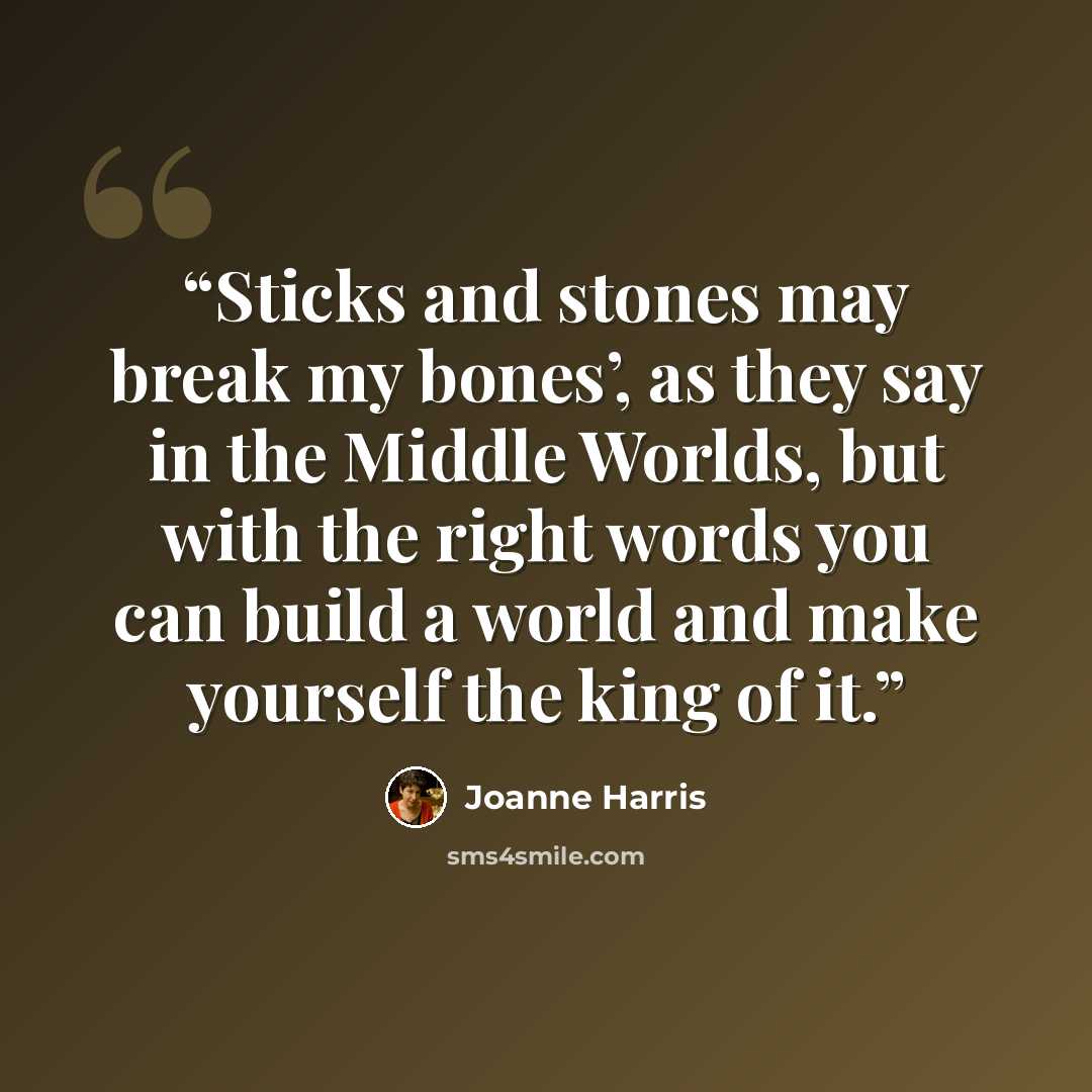 “Sticks and stones may break my bones’, as they say in the Middle Worlds, but with the right words you can build a world and make yourself the king of it.” quote by Joanne Harris