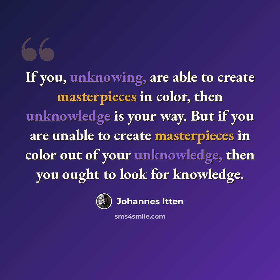 “If you, unknowing, are able to create masterpieces in color, then unknowledge is your way. But if you are unable to create masterpieces in color out of your unknowledge, then you ought to look for knowledge.” quote by Johannes Itten