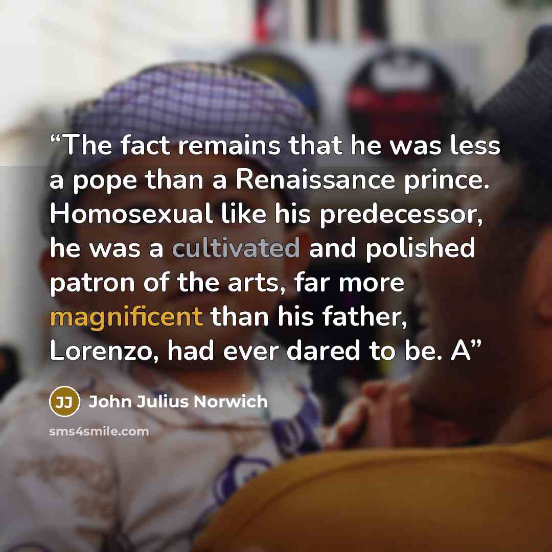 “The fact remains that he was less a pope than a Renaissance prince. Homosexual like his predecessor, he was a cultivated and polished patron of the arts, far more magnificent than his father, Lorenzo, had ever dared to be. A” quote by John Julius Norwich