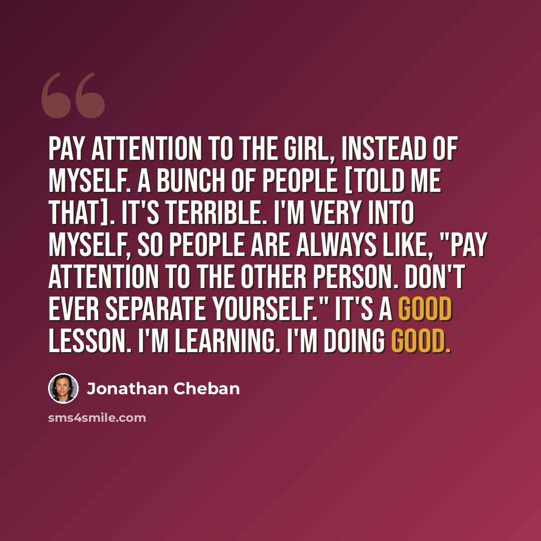 “Pay attention to the girl, instead of myself. A bunch of people [told me that]. It's terrible. I'm very into myself, so people are always like, "Pay attention to the other person. Don't ever separate yourself." It's a good lesson. I'm learning. I'm doing good.” quote by Jonathan Cheban