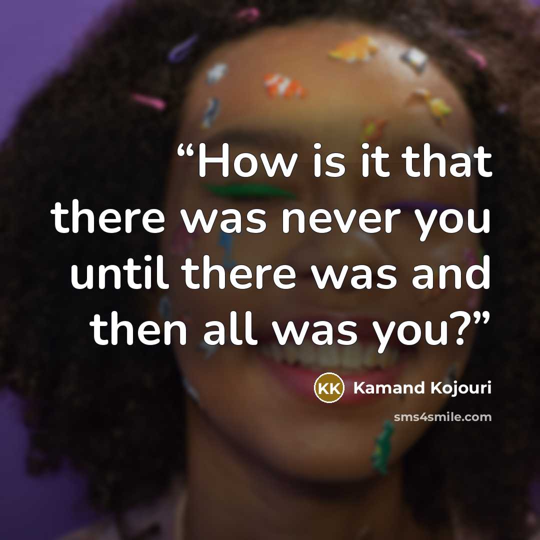 “How is it that there was never you until there was and then all was you?” quote by Kamand Kojouri
