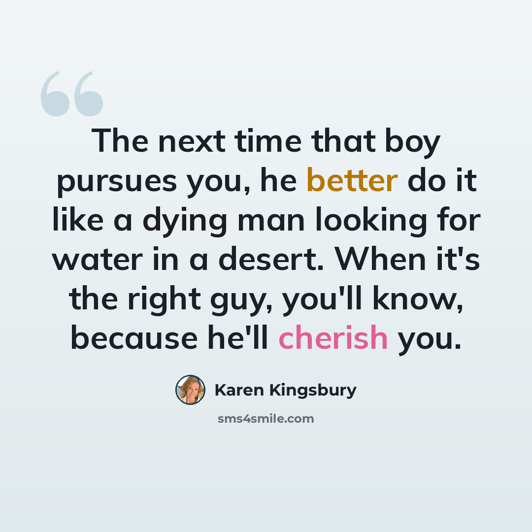 “The next time that boy pursues you, he better do it like a dying man looking for water in a desert. When it's the right guy, you'll know, because he'll cherish you.” quote by Karen Kingsbury