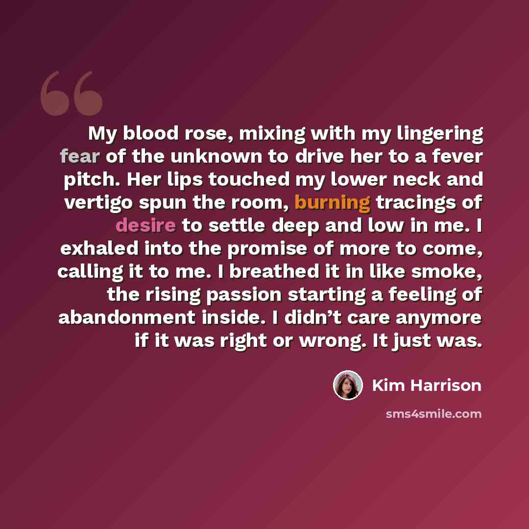 “My blood rose, mixing with my lingering fear of the unknown to drive her to a fever pitch. Her lips touched my lower neck and vertigo spun the room, burning tracings of desire to settle deep and low in me. I exhaled into the promise of more to come, calling it to me. I breathed it in like smoke…” quote by Kim Harrison