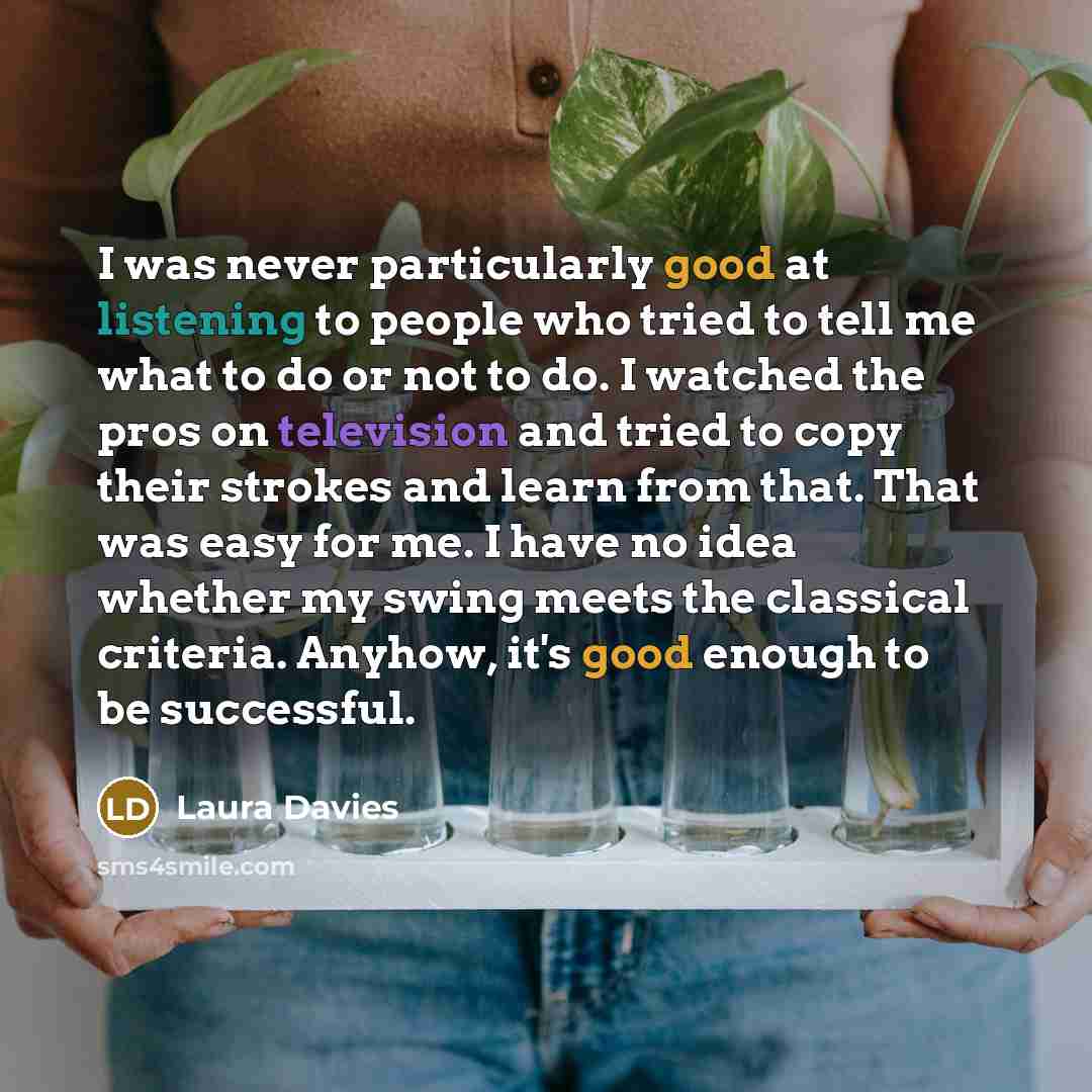 “I was never particularly good at listening to people who tried to tell me what to do or not to do. I watched the pros on television and tried to copy their strokes and learn from that. That was easy for me. I have no idea whether my swing meets the classical criteria. Anyhow, it's good enough to…” quote by Laura Davies