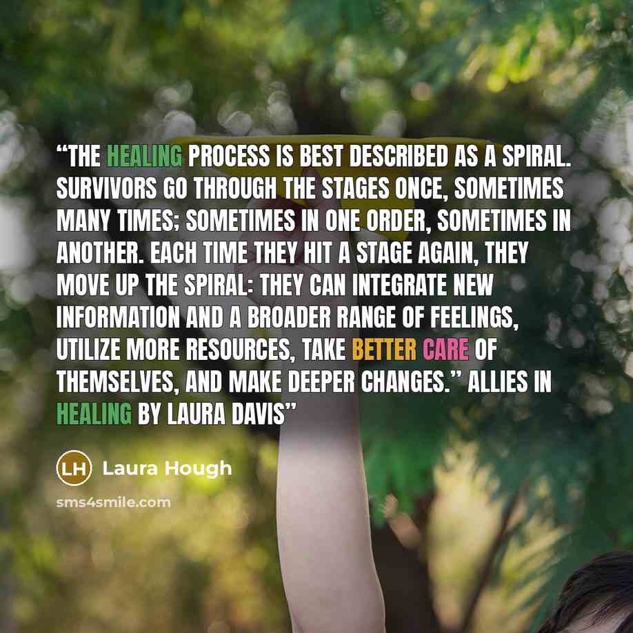 “The healing process is best described as a spiral. Survivors go through the stages once, sometimes many times; sometimes in one order, sometimes in another. Each time they hit a stage again, they move up the spiral: they can integrate new information and a broader range of feelings, utilize more…” quote by Laura Hough