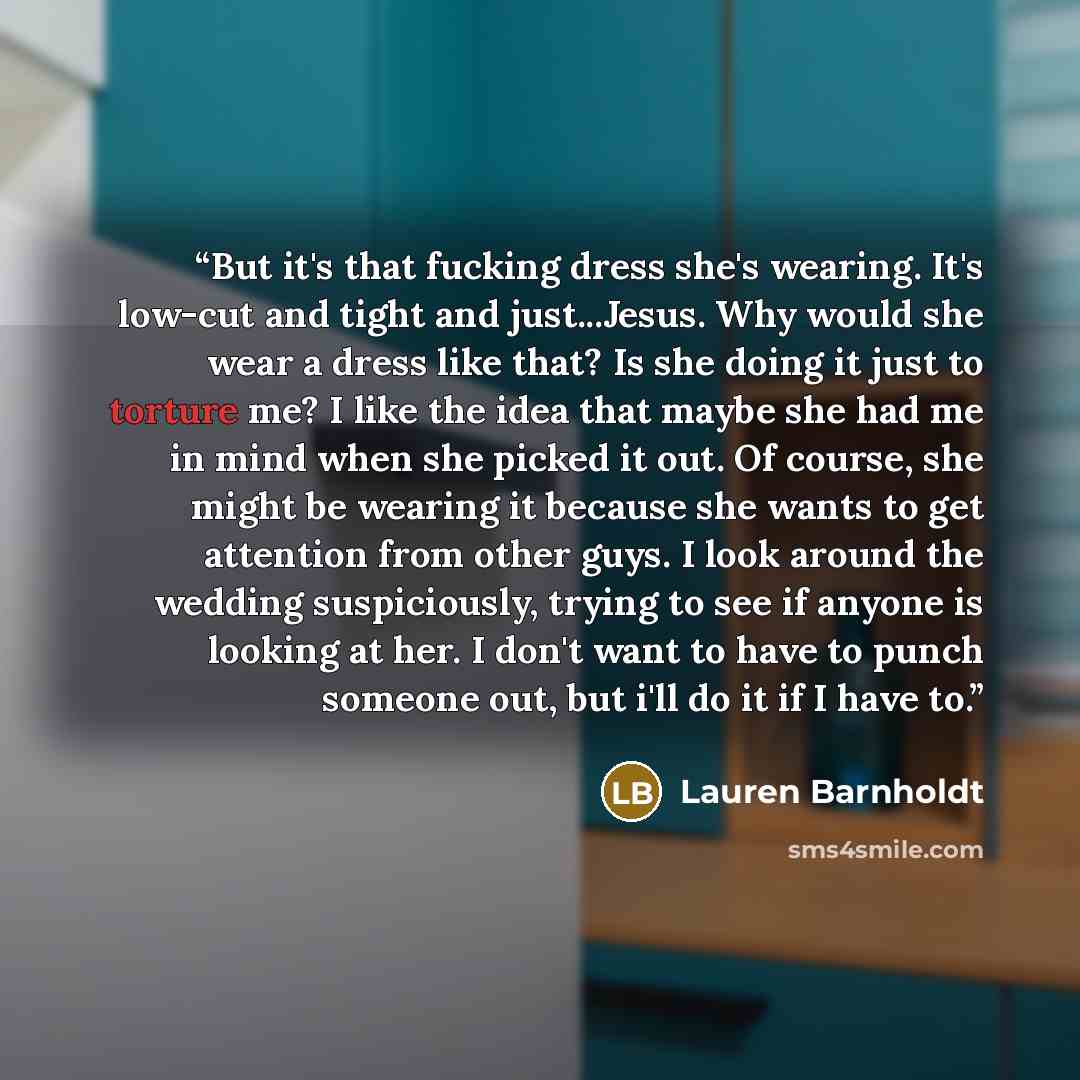 “But it's that fucking dress she's wearing. It's low-cut and tight and just...Jesus. Why would she wear a dress like that? Is she doing it just to torture me? I like the idea that maybe she had me in mind when she picked it out. Of course, she might be wearing it because she wants to get attention…” quote by Lauren Barnholdt