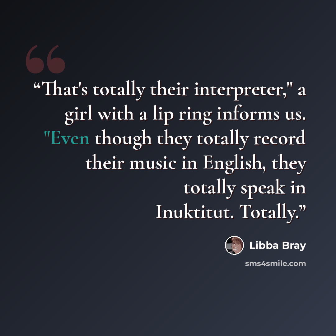 “That's totally their interpreter," a girl with a lip ring informs us. "Even though they totally record their music in English, they totally speak in Inuktitut. Totally.” quote by Libba Bray