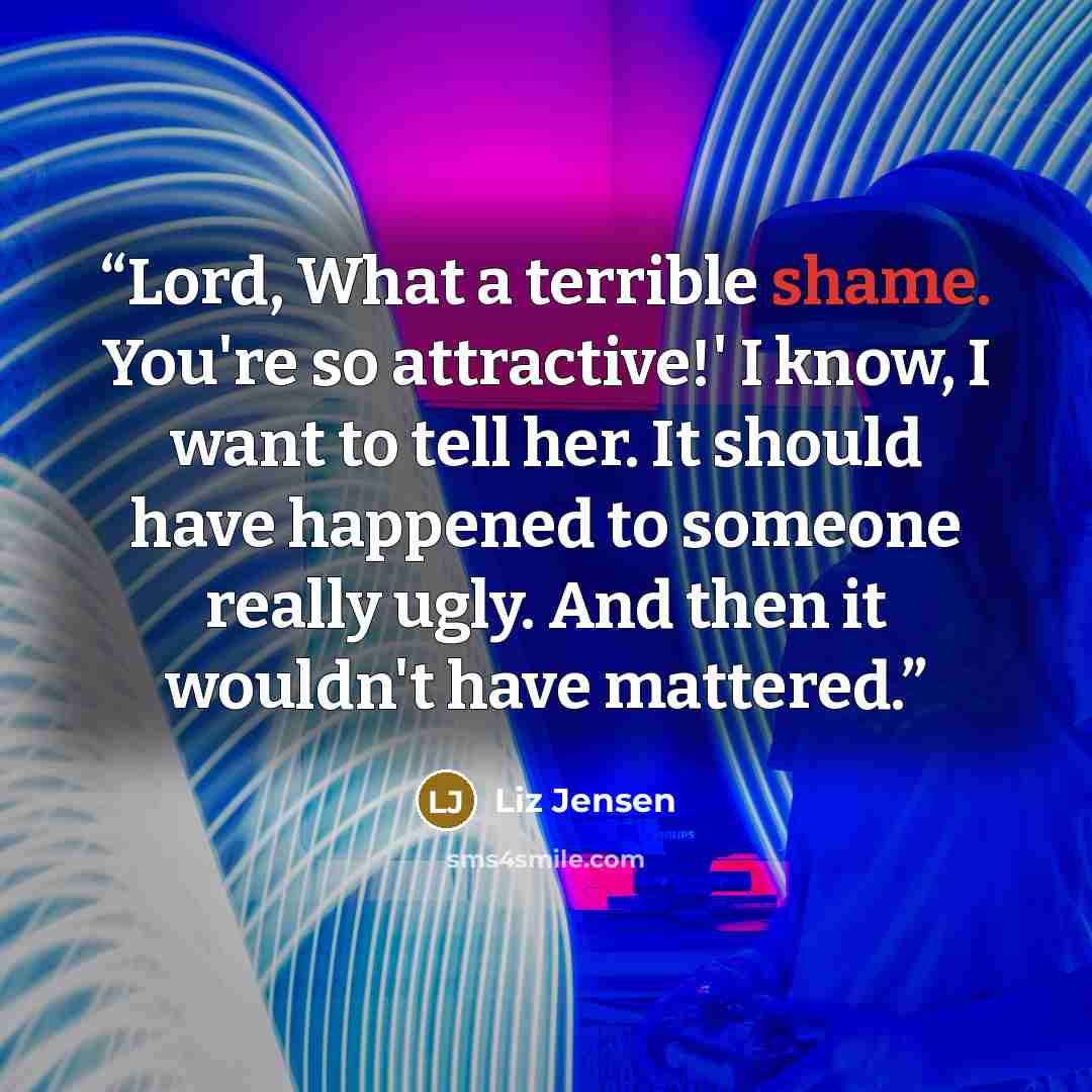 “Lord, What a terrible shame. You're so attractive!' I know, I want to tell her. It should have happened to someone really ugly. And then it wouldn't have mattered.” quote by Liz Jensen