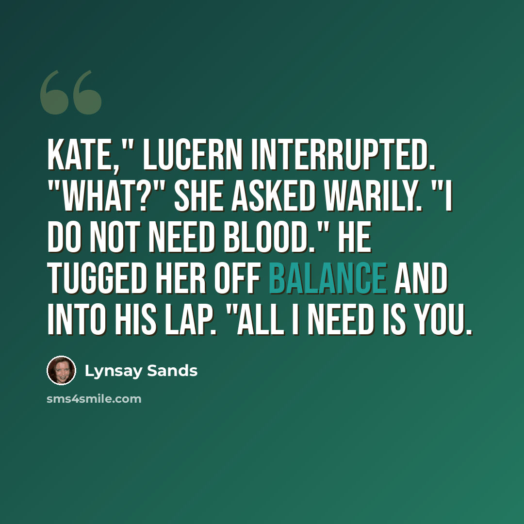“Kate," Lucern interrupted. "What?" she asked warily. "I do not need blood." He tugged her off balance and into his lap. "All I need is you.” quote by Lynsay Sands