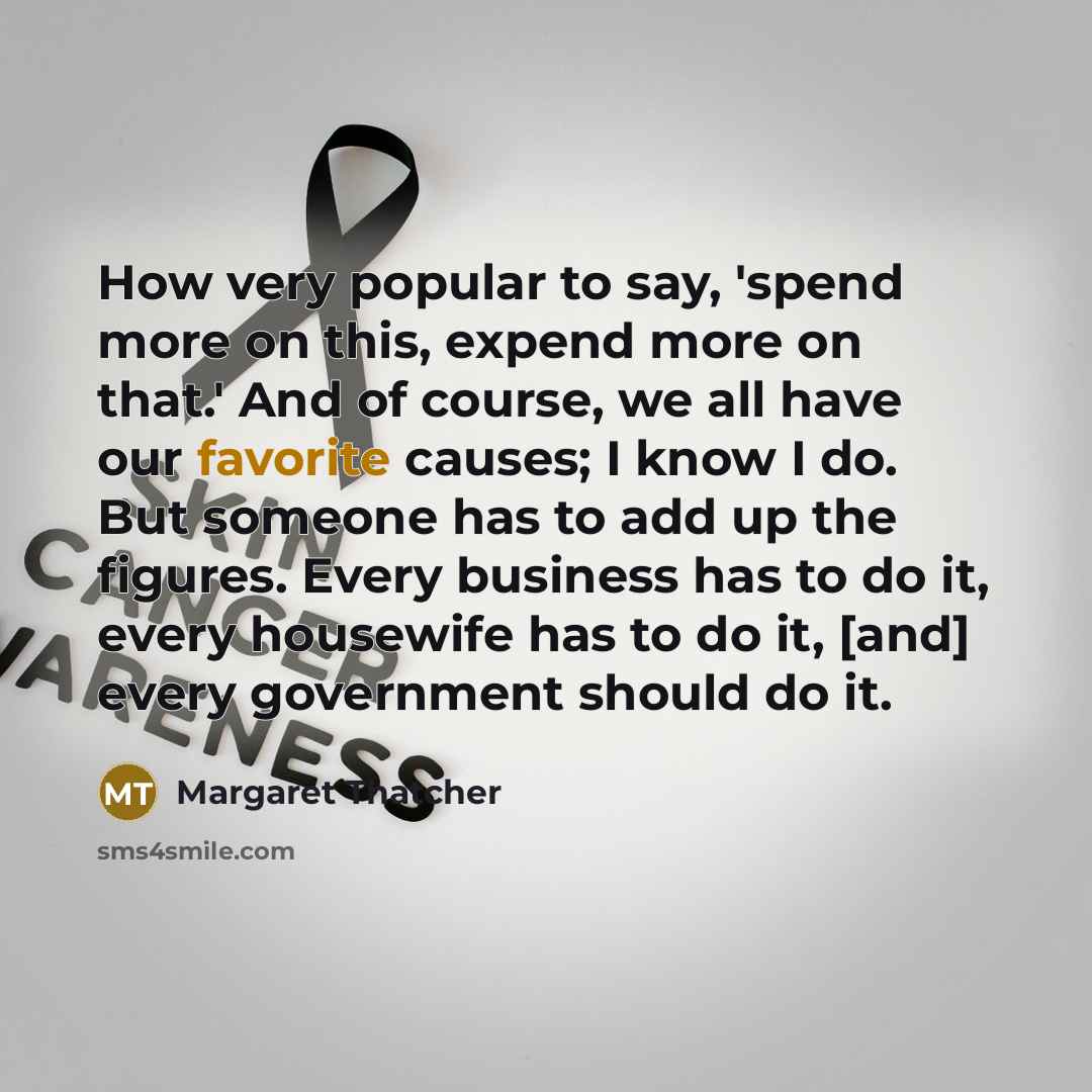 “How very popular to say, 'spend more on this, expend more on that.' And of course, we all have our favorite causes; I know I do. But someone has to add up the figures. Every business has to do it, every housewife has to do it, [and] every government should do it.” quote by Margaret Thatcher