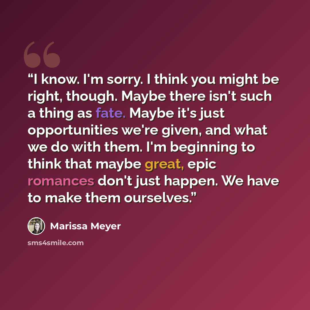 “I know. I'm sorry. I think you might be right, though. Maybe there isn't such a thing as fate. Maybe it's just opportunities we're given, and what we do with them. I'm beginning to think that maybe great, epic romances don't just happen. We have to make them ourselves.” quote by Marissa Meyer