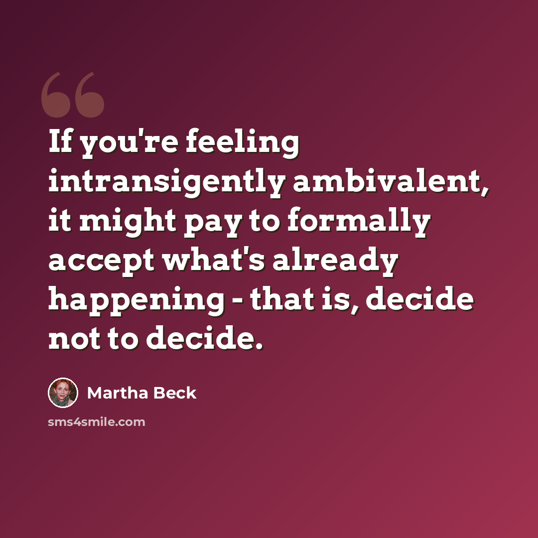 “If you're feeling intransigently ambivalent, it might pay to formally accept what's already happening - that is, decide not to decide.” quote by Martha Beck